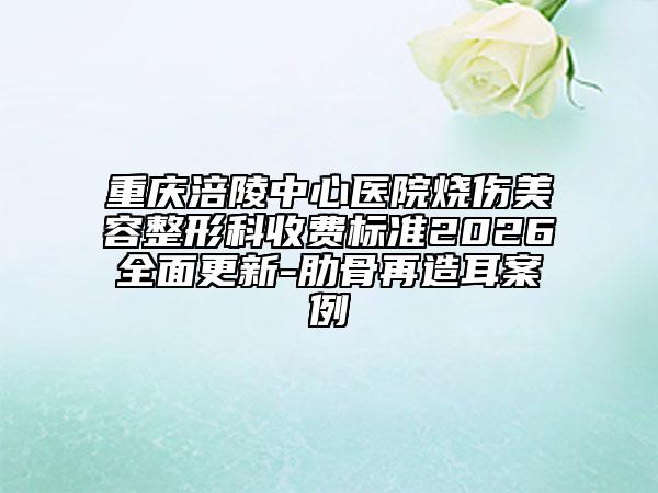 重庆涪陵中心医院烧伤美容整形科收费标准2026全面更新-肋骨再造耳案例