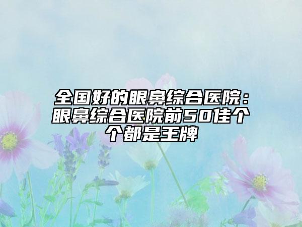 全国好的眼鼻综合医院：眼鼻综合医院前50佳个个都是王牌