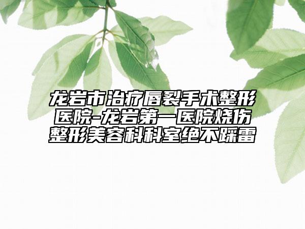 龙岩市治疗唇裂手术整形医院-龙岩第一医院烧伤整形美容科科室绝不踩雷