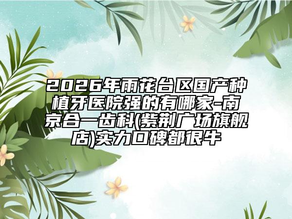 2026年雨花台区国产种植牙医院强的有哪家-南京合一齿科(紫荆广场旗舰店)实力口碑都很牛