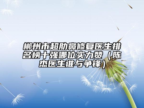 郴州市超肋鼻修复医生排名榜十强哪位实力赞（陈杰医生谁与争锋）