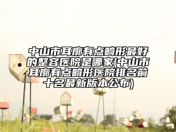 中山市耳廓有点畸形最好的整容医院是哪家(中山市耳廓有点畸形医院排名前十名最新版本公布)