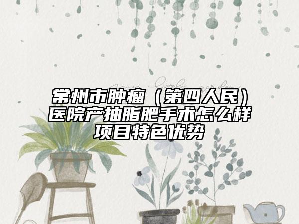 常州市肿瘤（第四人民）医院产抽脂肥手术怎么样项目特色优势