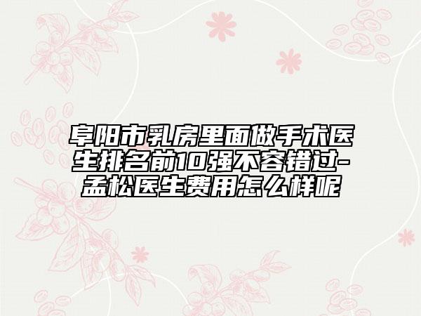 阜阳市乳房里面做手术医生排名前10强不容错过-孟松医生费用怎么样呢