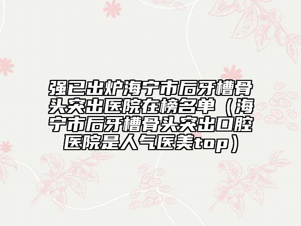 强已出炉海宁市后牙槽骨头突出医院在榜名单（海宁市后牙槽骨头突出口腔医院是人气医美top）