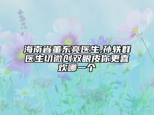 海南省董东亮医生,孙轶群医生切微创双眼皮你更喜欢哪一个