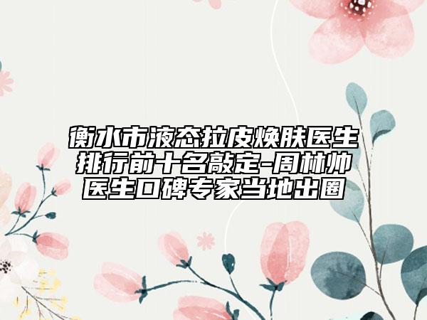 衡水市液态拉皮焕肤医生排行前十名敲定-周林帅医生口碑专家当地出圈