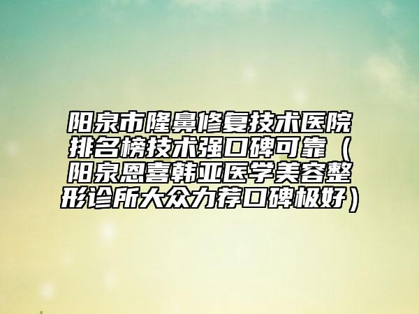 阳泉市隆鼻修复技术医院排名榜技术强口碑可靠（阳泉恩喜韩亚医学美容整形诊所大众力荐口碑极好）