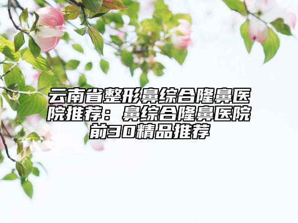 云南省整形鼻综合隆鼻医院推荐：鼻综合隆鼻医院前30精品推荐