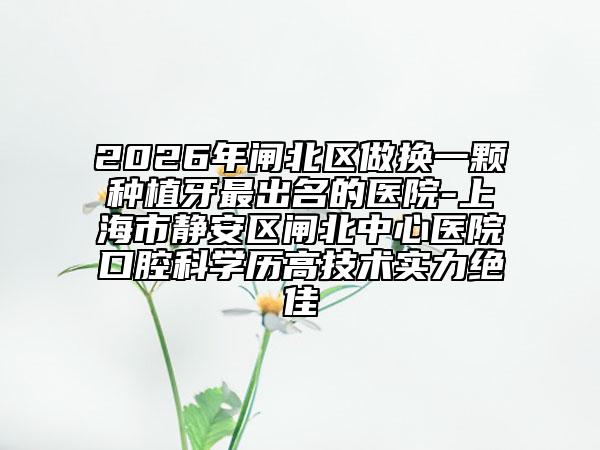 2026年闸北区做换一颗种植牙最出名的医院-上海市静安区闸北中心医院口腔科学历高技术实力绝佳
