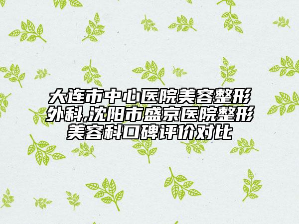 大连市中心医院美容整形外科,沈阳市盛京医院整形美容科口碑评价对比