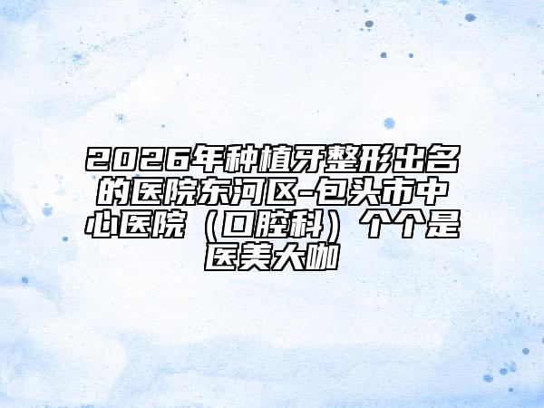 2026年种植牙整形出名的医院东河区-包头市中心医院（口腔科）个个是医美大咖