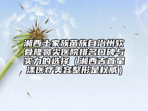 湘西土家族苗族自治州软骨隆鼻尖医院排名口碑与实力的选择（湘西吉首星漾医疗美容整形是权威）