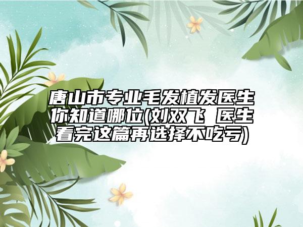 唐山市专业毛发植发医生你知道哪位(刘双飞‌医生看完这篇再选择不吃亏)