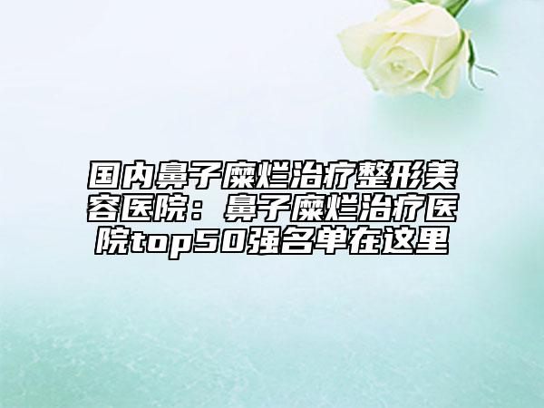 国内鼻子糜烂治疗整形美容医院：鼻子糜烂治疗医院top50强名单在这里