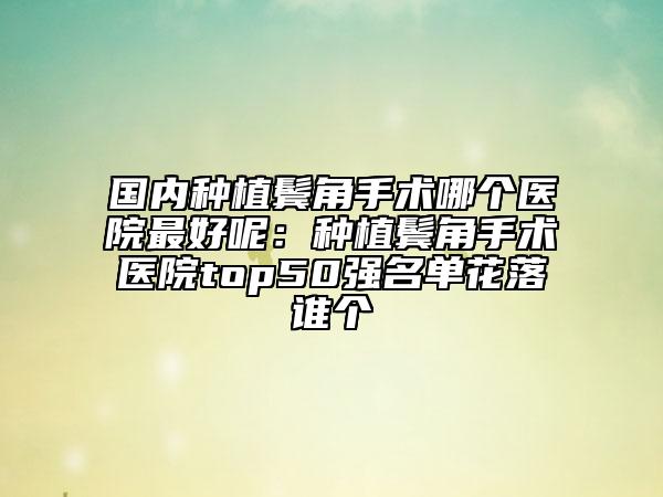 国内种植鬓角手术哪个医院最好呢：种植鬓角手术医院top50强名单花落谁个