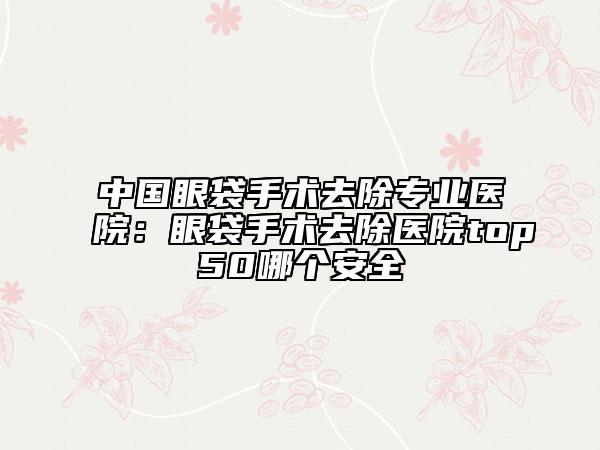 中国眼袋手术去除专业医院：眼袋手术去除医院top50哪个安全