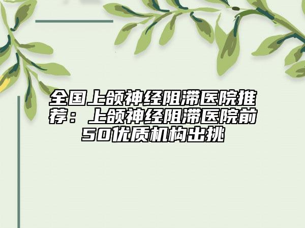 全国上颌神经阻滞医院推荐：上颌神经阻滞医院前50优质机构出挑