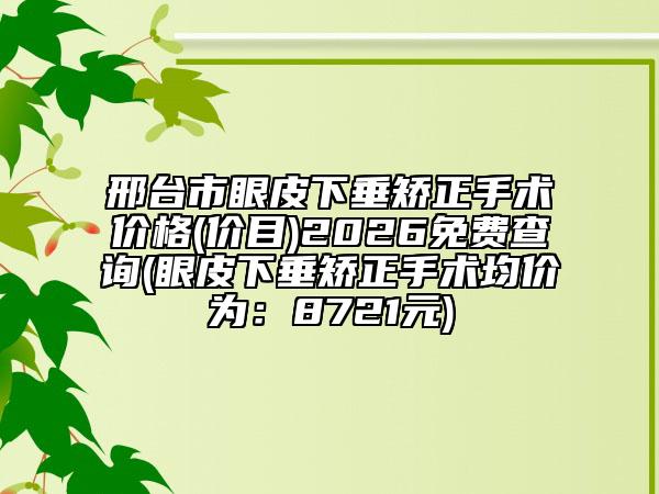 邢台市眼皮下垂矫正手术价格(价目)2026免费查询(眼皮下垂矫正手术均价为：8721元)