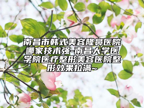 南昌市韩式美容隆鼻医院哪家技术强-南昌大学医学院医疗整形美容医院整形效果拉满~