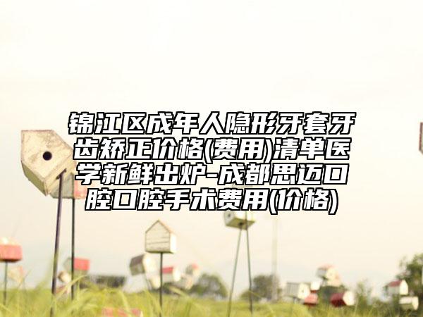 锦江区成年人隐形牙套牙齿矫正价格(费用)清单医学新鲜出炉-成都思迈口腔口腔手术费用(价格)
