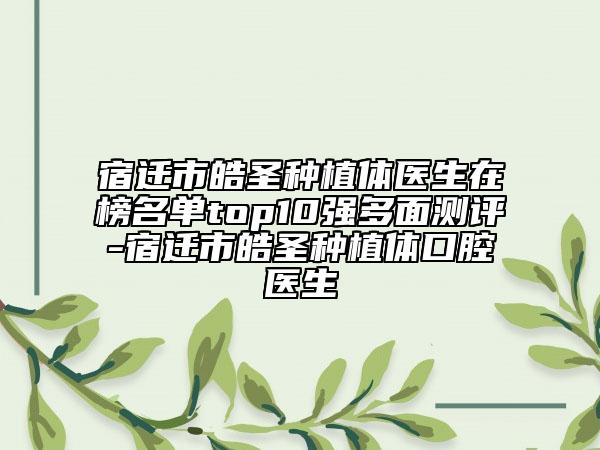 宿迁市皓圣种植体医生在榜名单top10强多面测评-宿迁市皓圣种植体口腔医生