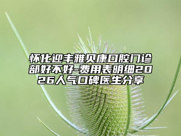 怀化迎丰雅贝康口腔门诊部好不好-费用表明细2026人气口碑医生分享