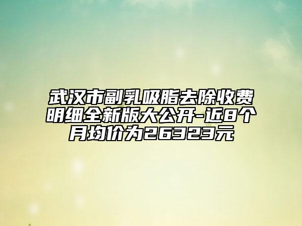 武汉市副乳吸脂去除收费明细全新版大公开-近8个月均价为26323元