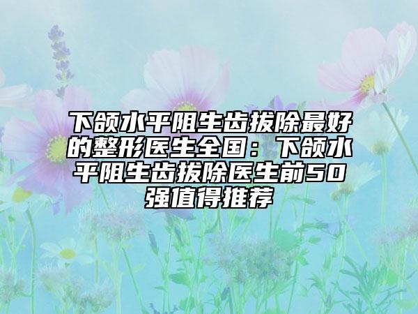 下颌水平阻生齿拔除最好的整形医生全国：下颌水平阻生齿拔除医生前50强值得推荐