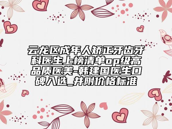 云龙区成年人矫正牙齿牙科医生上榜清单op级高品质医美-韩建国医生口碑入选_并附价格标准