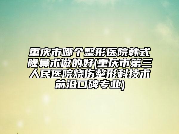重庆市哪个整形医院韩式隆鼻术做的好(重庆市第三人民医院烧伤整形科技术前沿口碑专业)