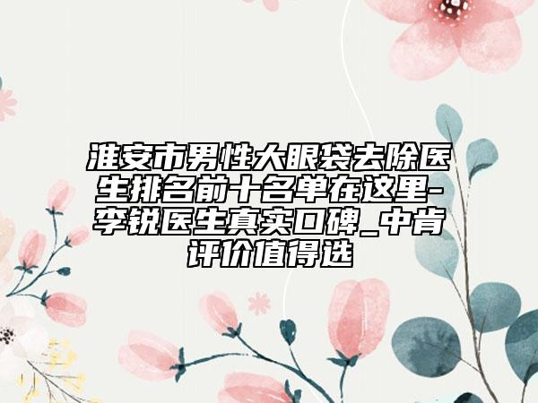 淮安市男性大眼袋去除医生排名前十名单在这里-李锐医生真实口碑_中肯评价值得选