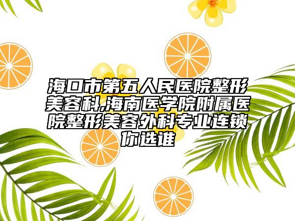 海口市第五人民医院整形美容科,海南医学院附属医院整形美容外科专业连锁你选谁