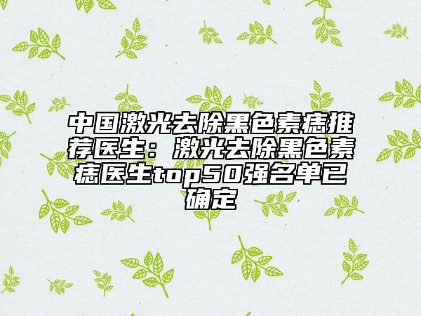 中国激光去除黑色素痣推荐医生：激光去除黑色素痣医生top50强名单已确定