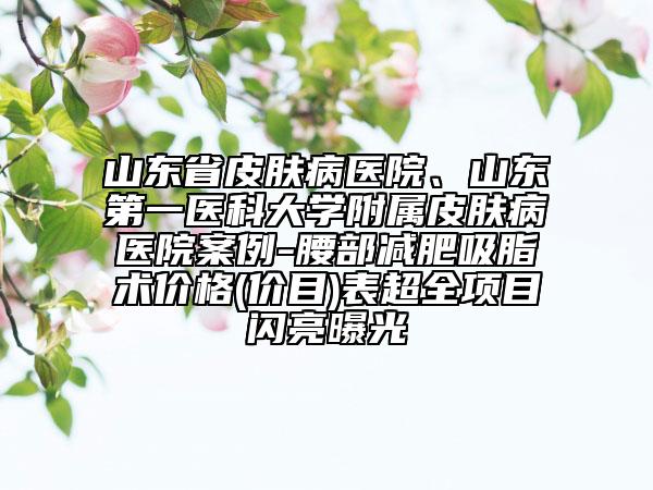 山东省皮肤病医院、山东第一医科大学附属皮肤病医院案例-腰部减肥吸脂术价格(价目)表超全项目闪亮曝光