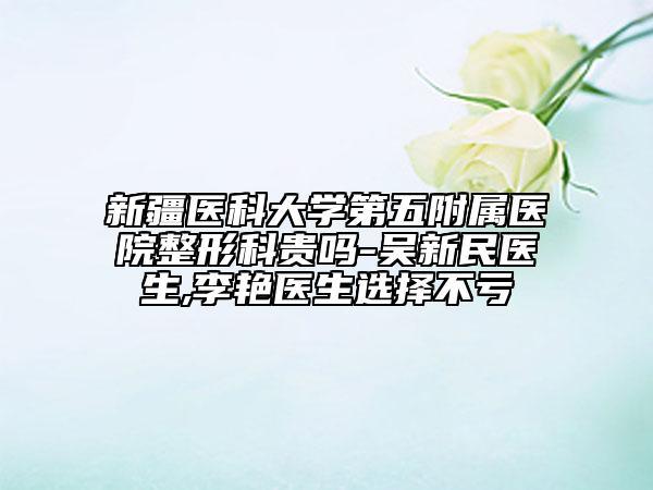 新疆医科大学第五附属医院整形科贵吗-吴新民医生,李艳医生选择不亏