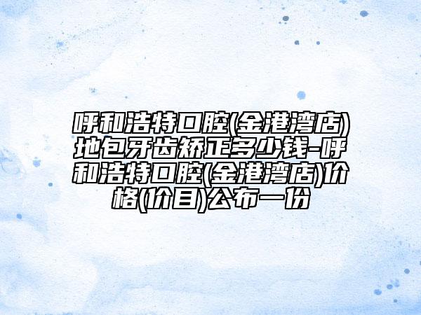 呼和浩特口腔(金港湾店)地包牙齿矫正多少钱-呼和浩特口腔(金港湾店)价格(价目)公布一份