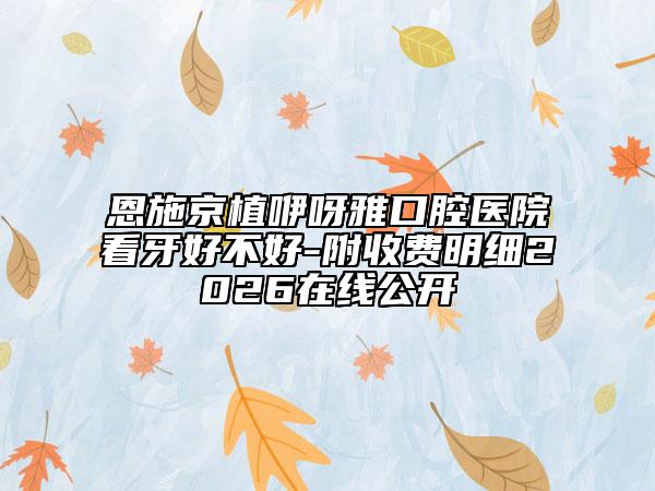 恩施京植咿呀雅口腔医院看牙好不好-附收费明细2026在线公开