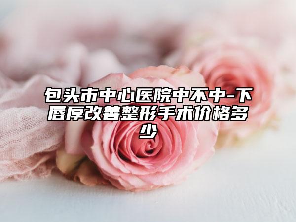 包头市中心医院中不中-下唇厚改善整形手术价格多少
