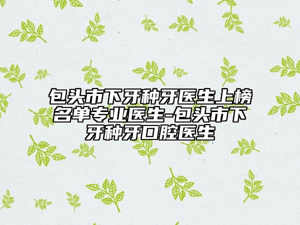 包头市下牙种牙医生上榜名单专业医生-包头市下牙种牙口腔医生