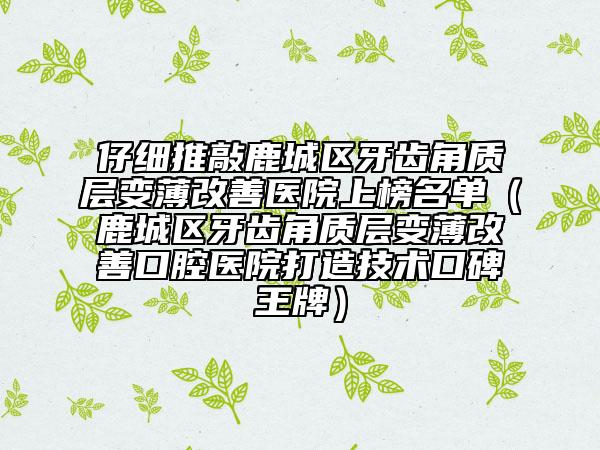 仔细推敲鹿城区牙齿角质层变薄改善医院上榜名单（鹿城区牙齿角质层变薄改善口腔医院打造技术口碑王牌）