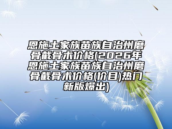 恩施土家族苗族自治州磨骨截骨术价格(2026年恩施土家族苗族自治州磨骨截骨术价格(价目)热门新版爆出)