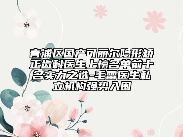 青浦区国产可丽尔隐形矫正齿科医生上榜名单前十名实力之选-毛雷医生私立机构强势入围