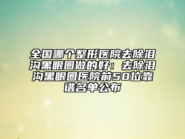 全国哪个整形医院去除泪沟黑眼圈做的好：去除泪沟黑眼圈医院前50位靠谱名单公布