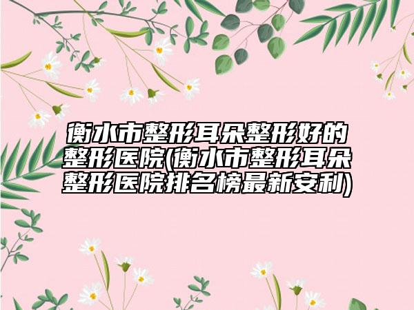 衡水市整形耳朵整形好的整形医院(衡水市整形耳朵整形医院排名榜最新安利)