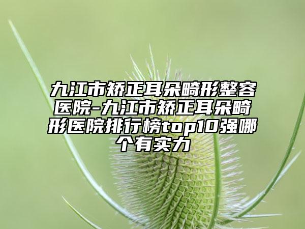九江市矫正耳朵畸形整容医院-九江市矫正耳朵畸形医院排行榜top10强哪个有实力