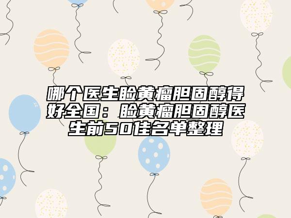 哪个医生睑黄瘤胆固醇得好全国：睑黄瘤胆固醇医生前50佳名单整理