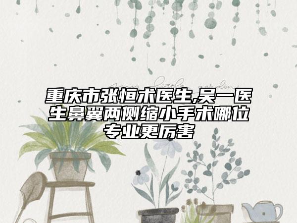 重庆市张恒术医生,吴一医生鼻翼两侧缩小手术哪位专业更厉害