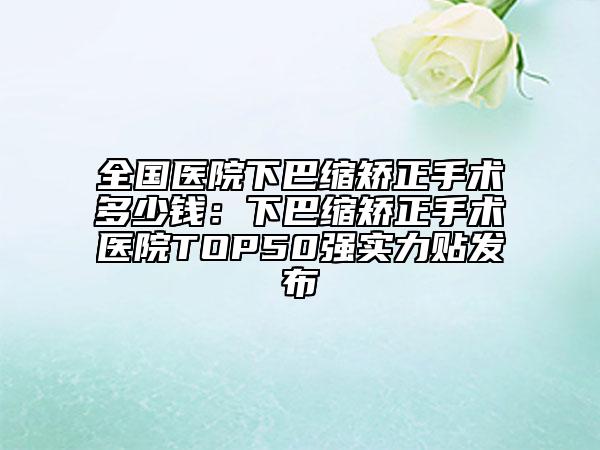 全国医院下巴缩矫正手术多少钱：下巴缩矫正手术医院TOP50强实力贴发布