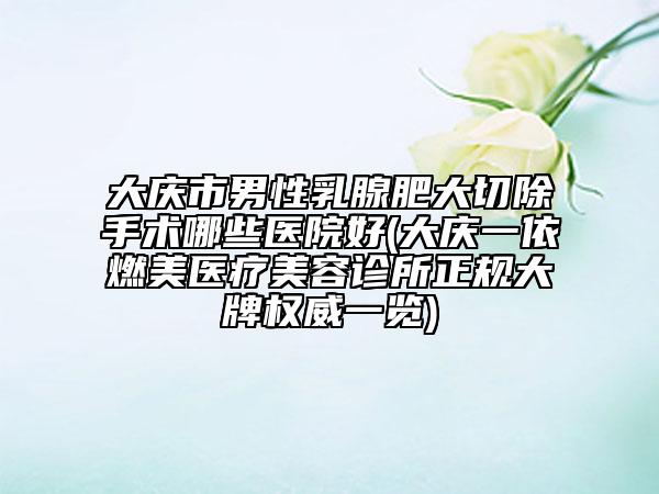 大庆市男性乳腺肥大切除手术哪些医院好(大庆一依燃美医疗美容诊所正规大牌权威一览)